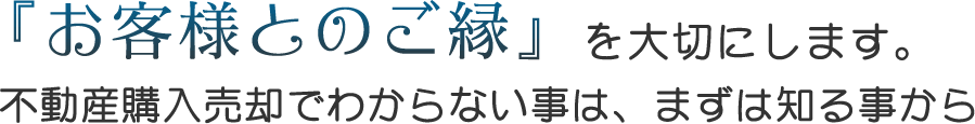 お客様とのご縁を大切にします。不動産売却でわからない事は、まず知ることから